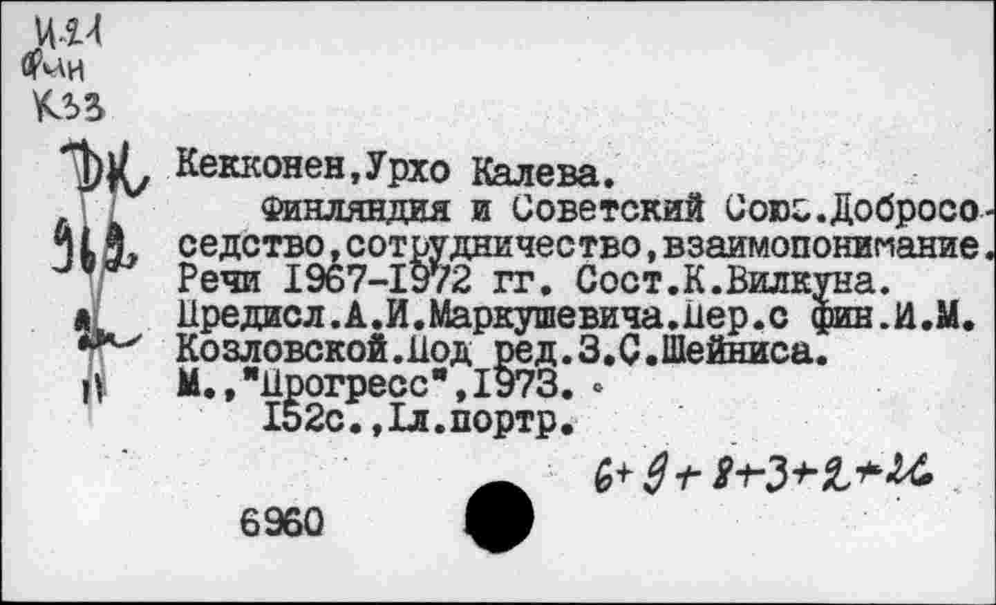 ﻿Ц-1Ч <?*АИ
Кекконен,Урхо Калева.
Финляндия и Советский Союс.Добросо 1X седство»сотрудничество,взаимопонимание. Речи 1967-1972 гг. Сост.К.Вилкуна.
I Иредисл.А.И.Маркушевича.Пер.о фин.И.М. Козловской.Под ред.З.С.Шейниса.
Й	М.,"Прогресс", 1973. .
152с.,1л.портр.
6960